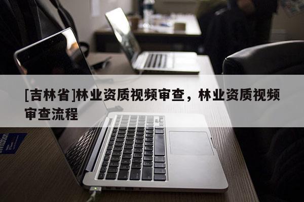 [吉林省]林業資質視頻審查，林業資質視頻審查流程