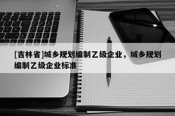 [吉林省]城鄉規劃編制乙級企業，城鄉規劃編制乙級企業標準