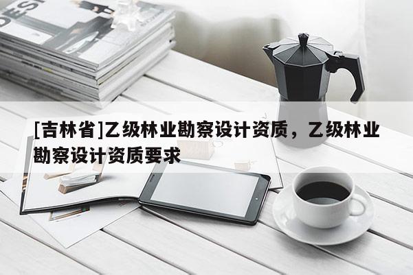 [吉林省]乙級(jí)林業(yè)勘察設(shè)計(jì)資質(zhì)，乙級(jí)林業(yè)勘察設(shè)計(jì)資質(zhì)要求