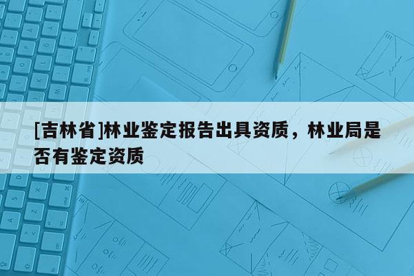 [吉林省]林業(yè)鑒定報(bào)告出具資質(zhì)，林業(yè)局是否有鑒定資質(zhì)