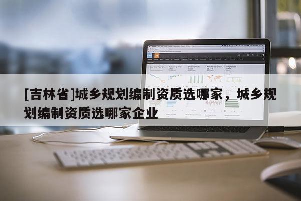 [吉林省]城鄉規劃編制資質選哪家，城鄉規劃編制資質選哪家企業