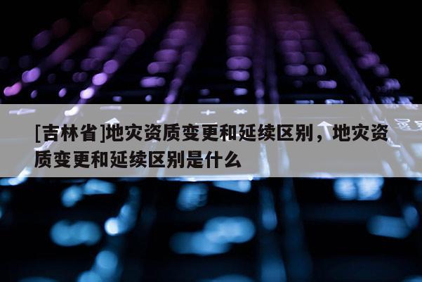 [吉林省]地災資質變更和延續區別，地災資質變更和延續區別是什么