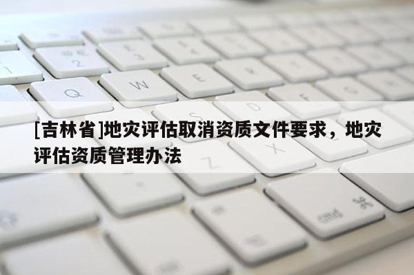 [吉林省]地災(zāi)評(píng)估取消資質(zhì)文件要求，地災(zāi)評(píng)估資質(zhì)管理辦法