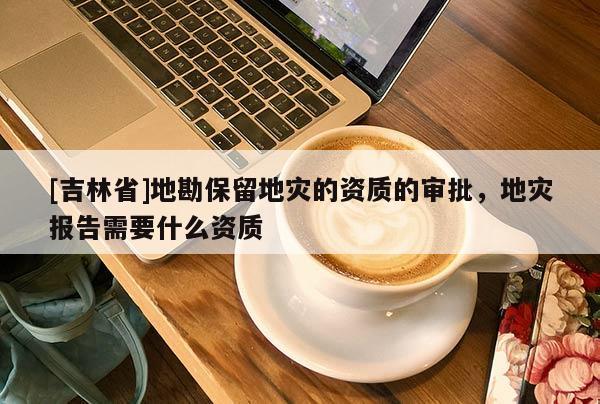 [吉林省]地勘保留地災的資質的審批，地災報告需要什么資質