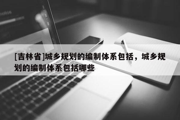 [吉林省]城鄉規劃的編制體系包括，城鄉規劃的編制體系包括哪些