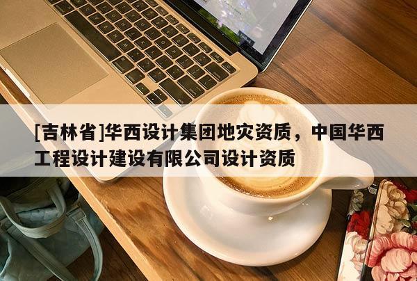 [吉林省]華西設計集團地災資質，中國華西工程設計建設有限公司設計資質