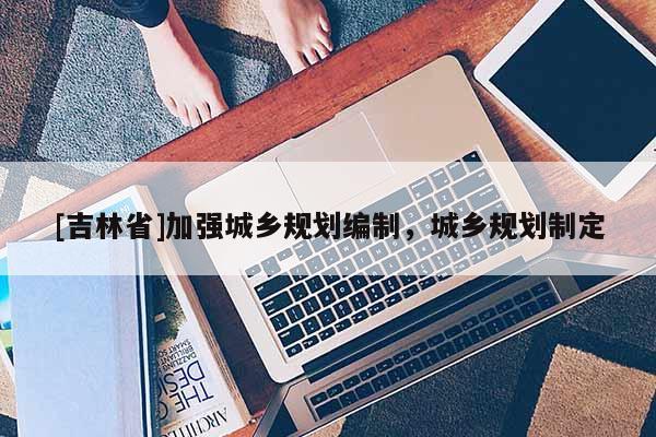 [吉林省]加強城鄉規劃編制，城鄉規劃制定
