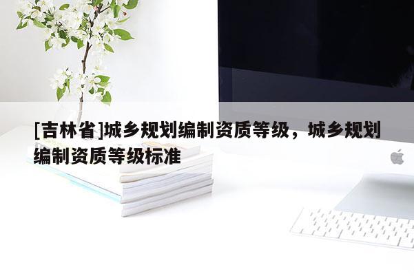 [吉林省]城鄉規劃編制資質等級，城鄉規劃編制資質等級標準