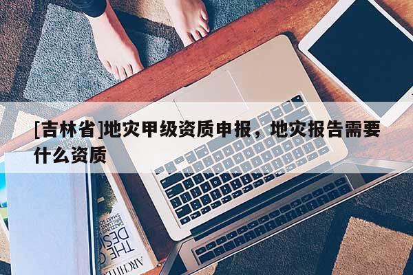[吉林省]地災甲級資質(zhì)申報，地災報告需要什么資質(zhì)