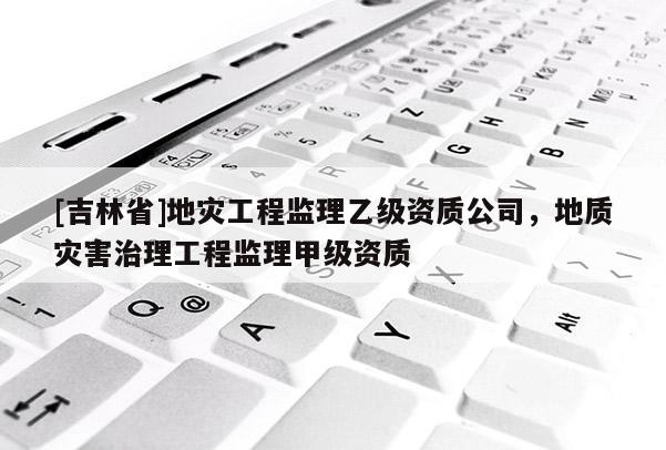 [吉林省]地災(zāi)工程監(jiān)理乙級(jí)資質(zhì)公司，地質(zhì)災(zāi)害治理工程監(jiān)理甲級(jí)資質(zhì)