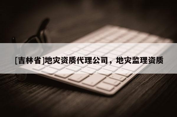 [吉林省]地災資質代理公司，地災監理資質