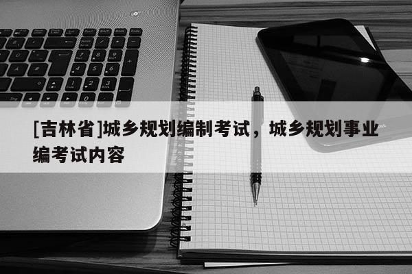 [吉林省]城鄉(xiāng)規(guī)劃編制考試，城鄉(xiāng)規(guī)劃事業(yè)編考試內(nèi)容