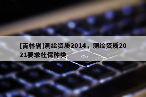 [吉林省]測繪資質2014，測繪資質2021要求社保種類