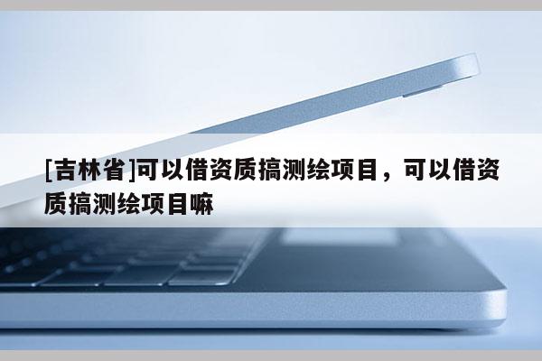 [吉林省]可以借資質搞測繪項目，可以借資質搞測繪項目嘛
