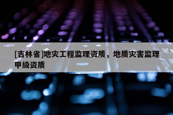 [吉林省]地災(zāi)工程監(jiān)理資質(zhì)，地質(zhì)災(zāi)害監(jiān)理甲級資質(zhì)
