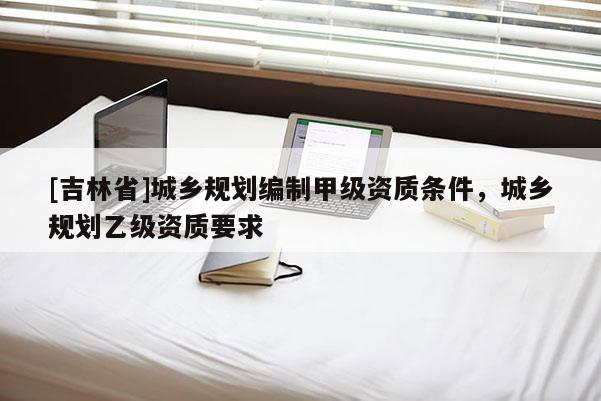 [吉林省]城鄉(xiāng)規(guī)劃編制甲級資質(zhì)條件，城鄉(xiāng)規(guī)劃乙級資質(zhì)要求