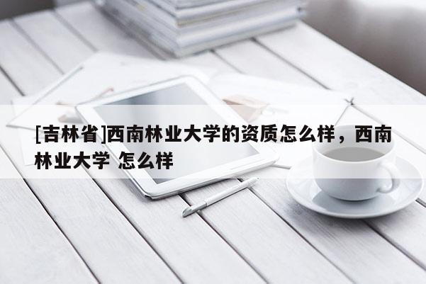 [吉林省]西南林業大學的資質怎么樣，西南林業大學 怎么樣