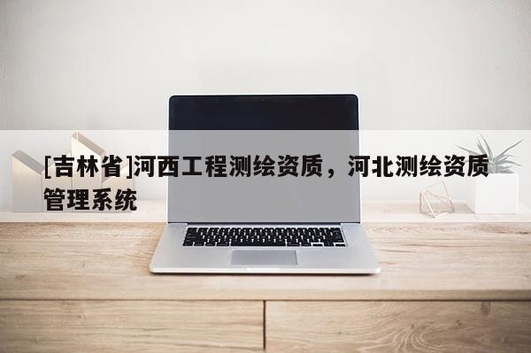 [吉林省]河西工程測(cè)繪資質(zhì)，河北測(cè)繪資質(zhì)管理系統(tǒng)