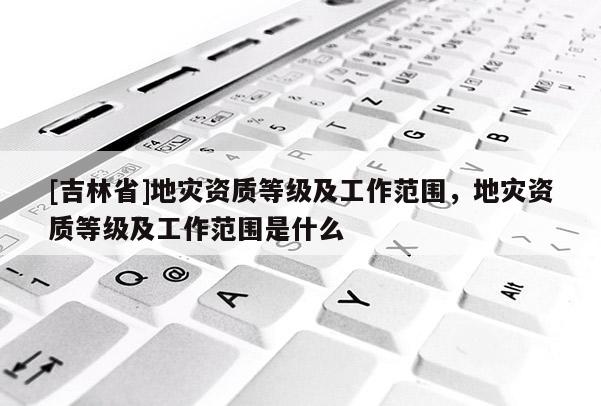 [吉林省]地災資質等級及工作范圍，地災資質等級及工作范圍是什么