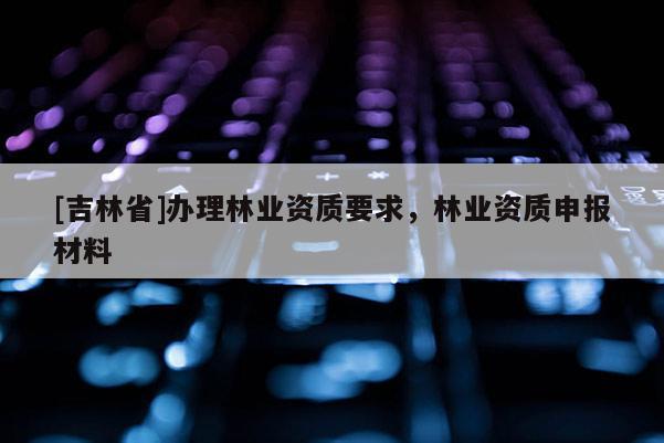 [吉林省]辦理林業資質要求，林業資質申報材料
