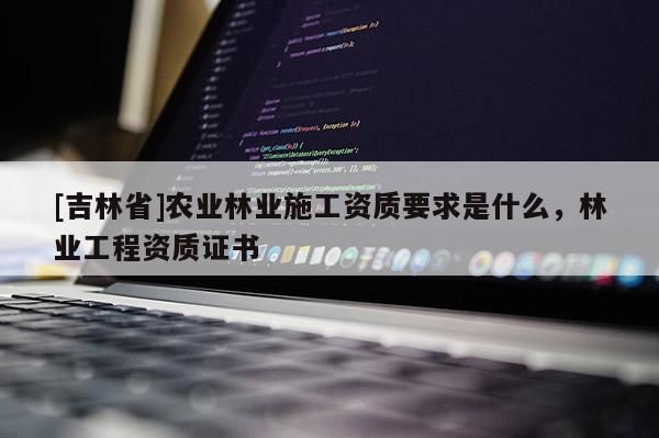 [吉林省]農(nóng)業(yè)林業(yè)施工資質(zhì)要求是什么，林業(yè)工程資質(zhì)證書