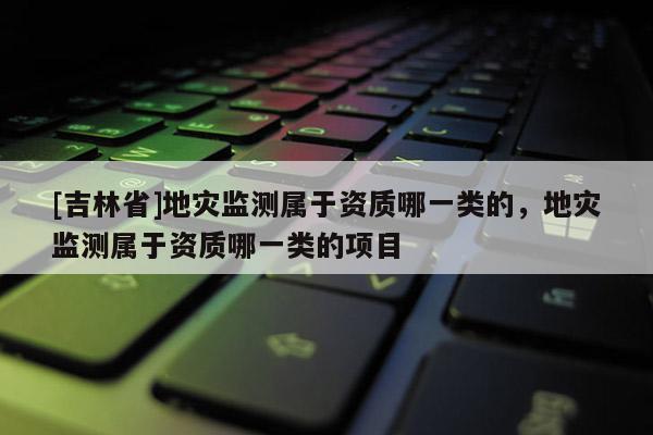 [吉林省]地災(zāi)監(jiān)測屬于資質(zhì)哪一類的，地災(zāi)監(jiān)測屬于資質(zhì)哪一類的項(xiàng)目