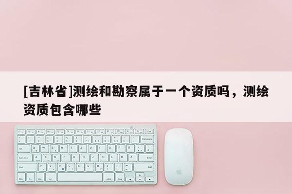 [吉林省]測繪和勘察屬于一個資質(zhì)嗎，測繪資質(zhì)包含哪些