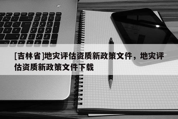 [吉林省]地災評估資質新政策文件，地災評估資質新政策文件下載