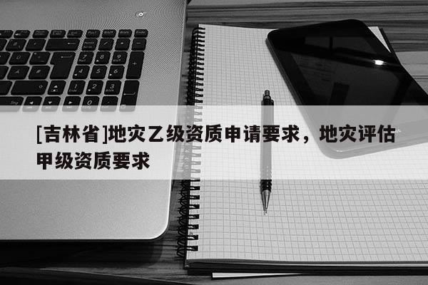 [吉林省]地災乙級資質申請要求，地災評估甲級資質要求