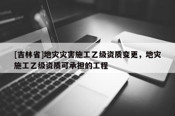 [吉林省]地災災害施工乙級資質變更，地災施工乙級資質可承擔的工程