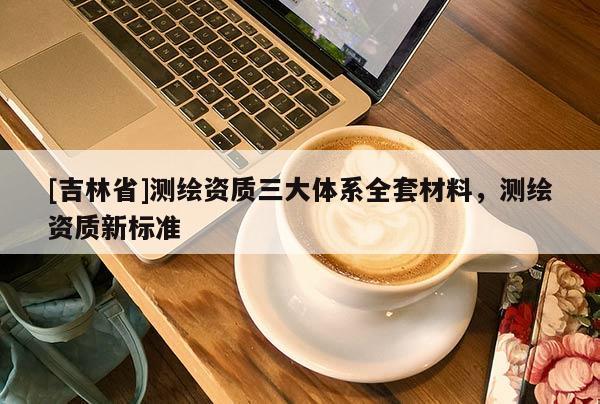 [吉林省]測繪資質(zhì)三大體系全套材料，測繪資質(zhì)新標準