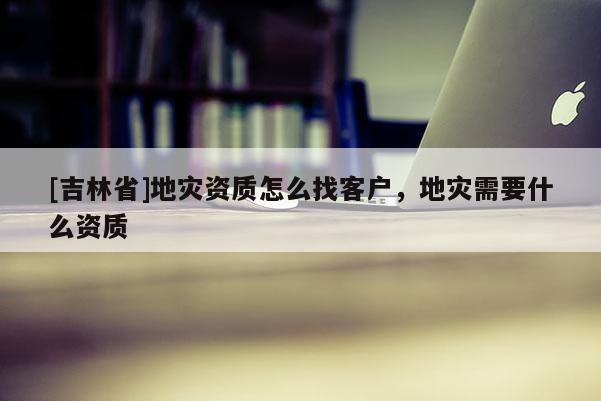 [吉林省]地災(zāi)資質(zhì)怎么找客戶，地災(zāi)需要什么資質(zhì)