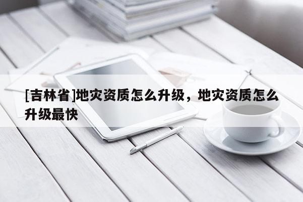 [吉林省]地災資質怎么升級，地災資質怎么升級最快
