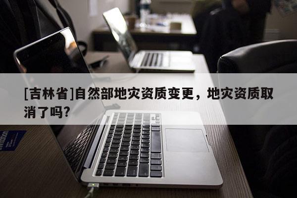 [吉林省]自然部地災資質(zhì)變更，地災資質(zhì)取消了嗎?