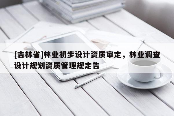 [吉林省]林業(yè)初步設(shè)計(jì)資質(zhì)審定，林業(yè)調(diào)查設(shè)計(jì)規(guī)劃資質(zhì)管理規(guī)定告