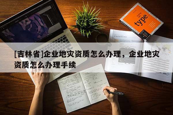 [吉林省]企業地災資質怎么辦理，企業地災資質怎么辦理手續