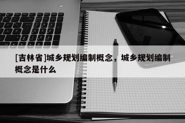 [吉林省]城鄉規劃編制概念，城鄉規劃編制概念是什么