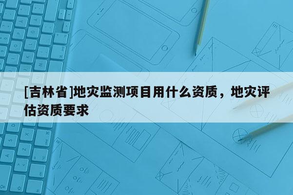 [吉林省]地災(zāi)監(jiān)測項(xiàng)目用什么資質(zhì)，地災(zāi)評(píng)估資質(zhì)要求