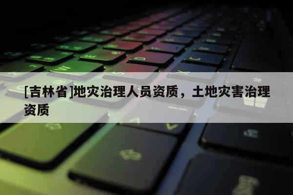 [吉林省]地災治理人員資質，土地災害治理資質