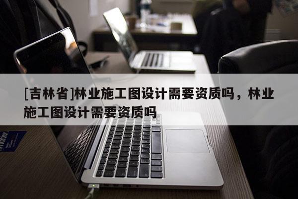 [吉林省]林業施工圖設計需要資質嗎，林業施工圖設計需要資質嗎