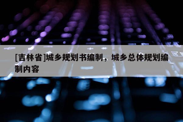 [吉林省]城鄉規劃書編制，城鄉總體規劃編制內容
