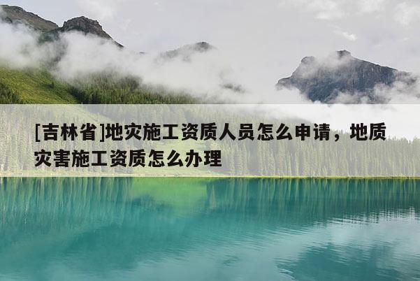 [吉林省]地災施工資質人員怎么申請，地質災害施工資質怎么辦理