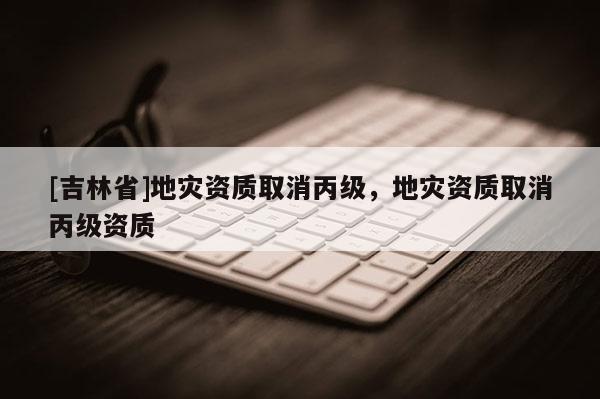 [吉林省]地災(zāi)資質(zhì)取消丙級(jí)，地災(zāi)資質(zhì)取消丙級(jí)資質(zhì)