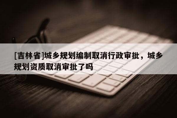 [吉林省]城鄉(xiāng)規(guī)劃編制取消行政審批，城鄉(xiāng)規(guī)劃資質取消審批了嗎