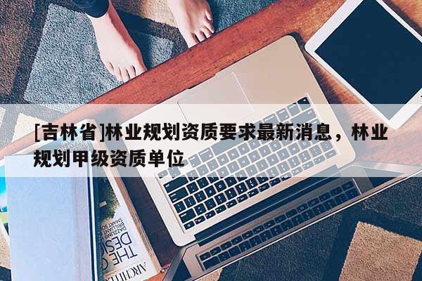 [吉林省]林業(yè)規(guī)劃資質(zhì)要求最新消息，林業(yè)規(guī)劃甲級資質(zhì)單位