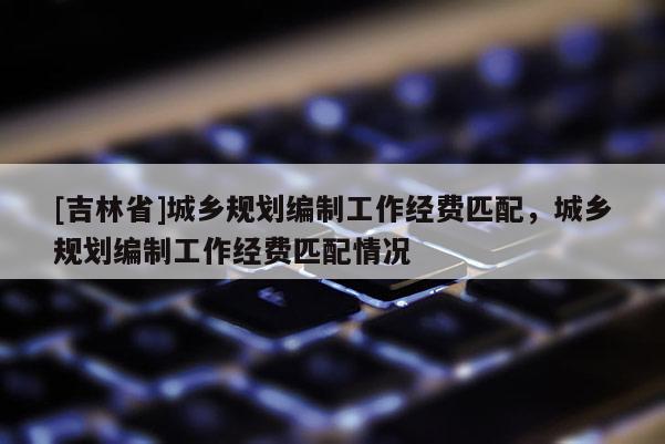 [吉林省]城鄉規劃編制工作經費匹配，城鄉規劃編制工作經費匹配情況