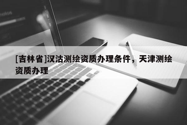 [吉林省]漢沽測繪資質辦理條件，天津測繪資質辦理