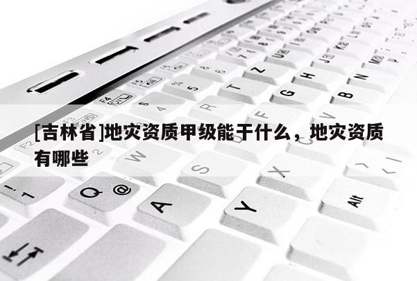 [吉林省]地災(zāi)資質(zhì)甲級(jí)能干什么，地災(zāi)資質(zhì)有哪些