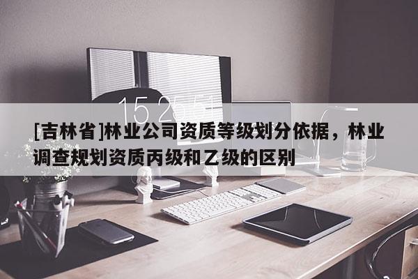 [吉林省]林業公司資質等級劃分依據，林業調查規劃資質丙級和乙級的區別