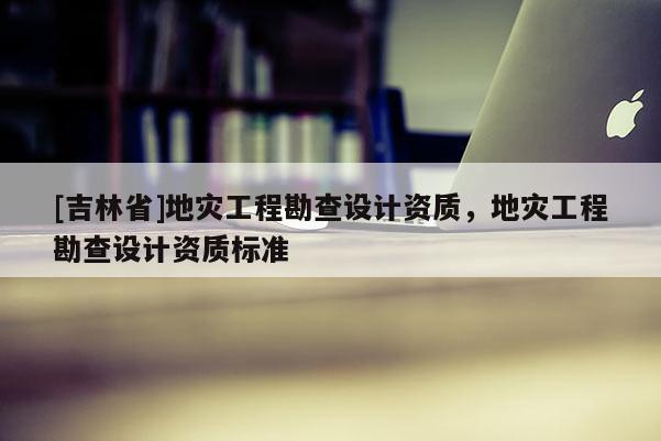 [吉林省]地災工程勘查設計資質，地災工程勘查設計資質標準